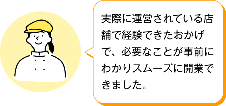 実際に運営されている店舗で経験できたおかげで、必要なことが事前にわかりスムーズに開業できました。