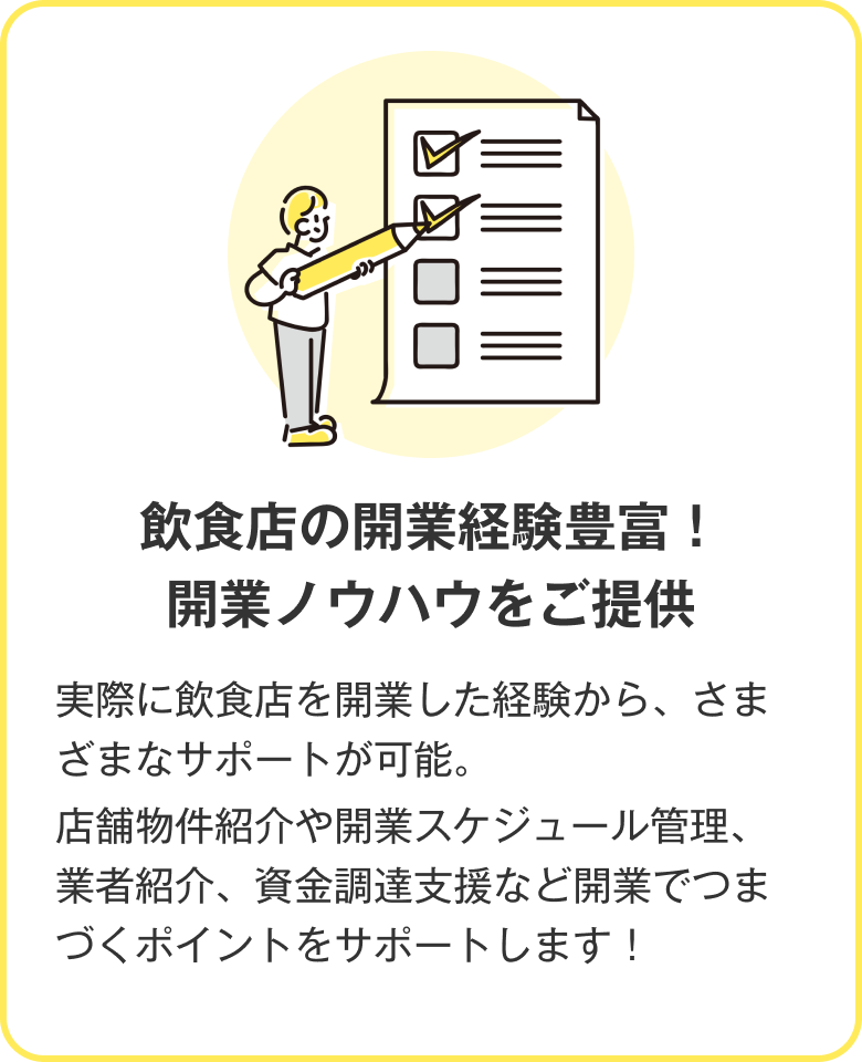 飲食店の開業経験豊富！開業ノウハウをご提供 実際に飲食店を開業した経験から、さまざまなサポートが可能。店舗物件紹介や開業スケジュール管理、業者紹介、資金調達支援など開業でつまづくポイントをサポートします！