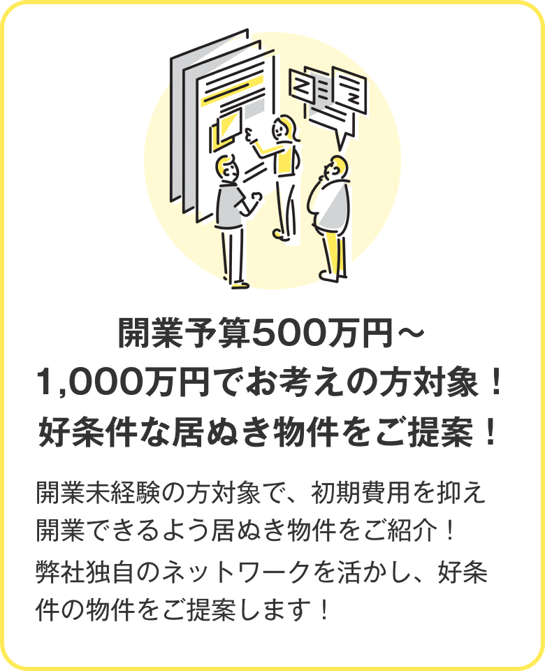 開業予算500万円～1,000万円でお考えの方対象！好条件な居ぬき物件をご提案！ 開業未経験の方対象で、初期費用を抑え開業できるよう居ぬき物件をご紹介！弊社独自のネットワークを活かし、好条件の物件をご提案します！