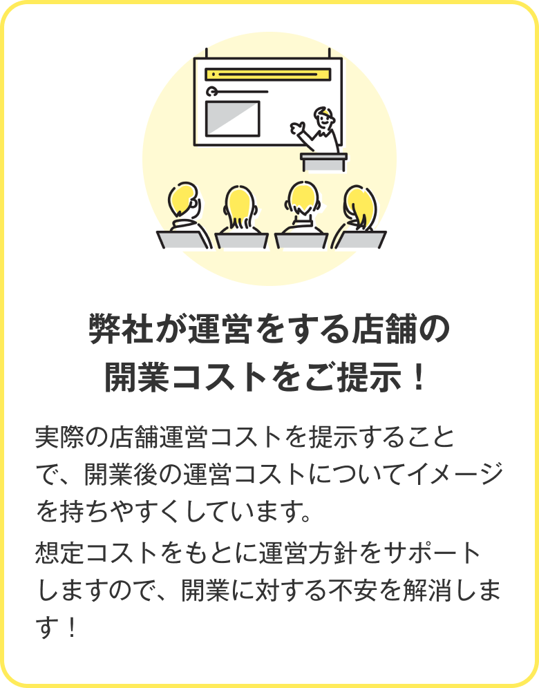 弊社が運営をする店舗の開業コストをご提示！ 実際の店舗運営コストを提示することで、開業後の運営コストについてイメージを持ちやすくしています。想定コストをもとに運営方針をサポートしますので、開業に対する不安を解消します！