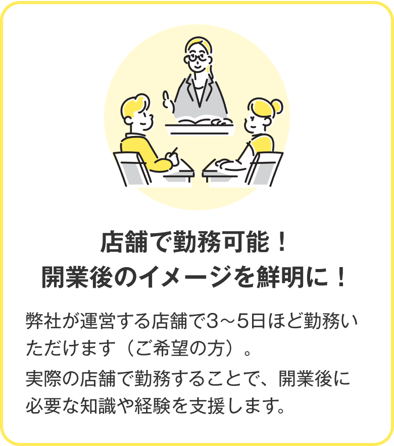 店舗で勤務可能！開業後のイメージを鮮明に！ 弊社が運営する店舗で3～5日ほど勤務いただけます（ご希望の方）。実際の店舗で勤務することで、開業後に必要な知識や経験を支援します。