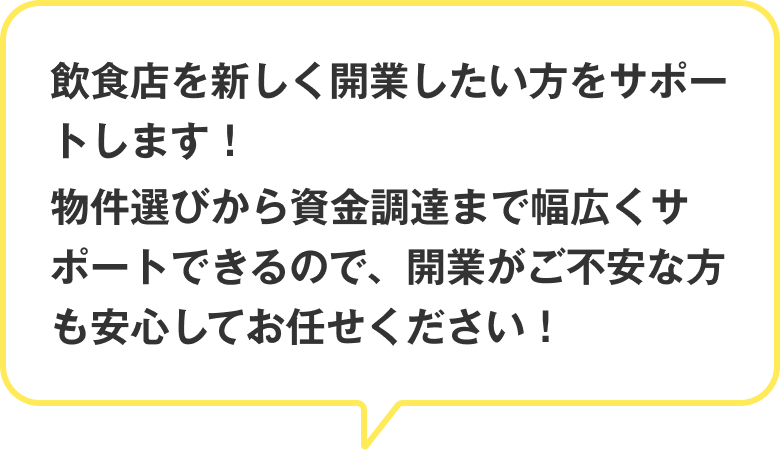 飲食店を新しく開業したい方をサポートします！物件選びから資金調達まで幅広くサポートできるので、開業がご不安な方も安心してお任せください！